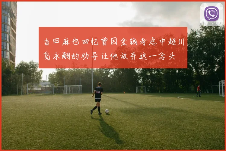 吉田麻也回忆曾因金钱考虑中超川岛永嗣的劝导让他放弃这一念头