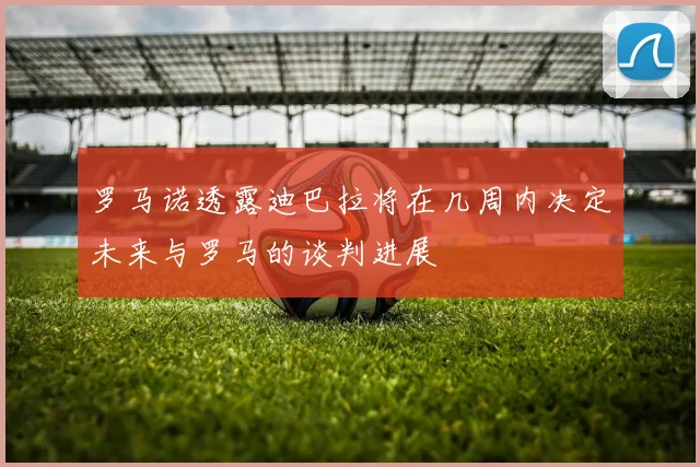罗马诺透露迪巴拉将在几周内决定未来与罗马的谈判进展