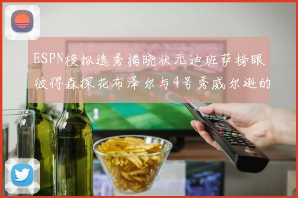 ESPN模拟选秀揭晓状元迪班萨榜眼彼得森探花布泽尔与4号秀威尔逊的精彩表现