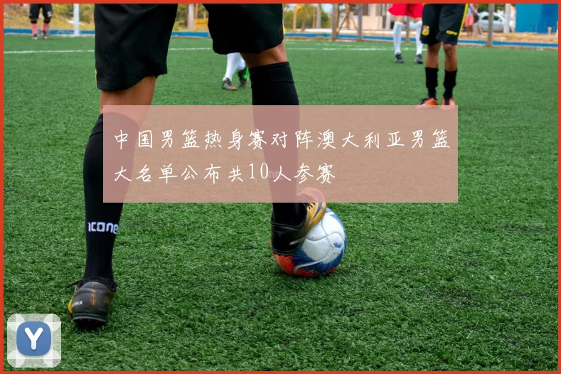 中国男篮热身赛对阵澳大利亚男篮大名单公布共10人参赛