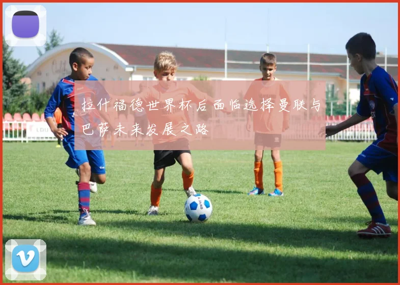 拉什福德世界杯后面临选择曼联与巴萨未来发展之路
