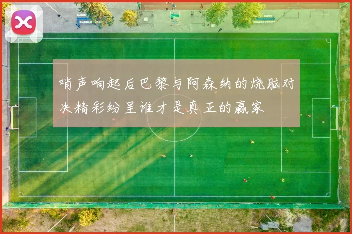 哨声响起后巴黎与阿森纳的烧脑对决精彩纷呈谁才是真正的赢家