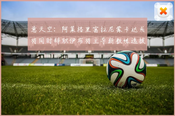意天空：阿莱格里富拉尼蒙卡达或将同时辞职伊布将主导新教练选拔工作