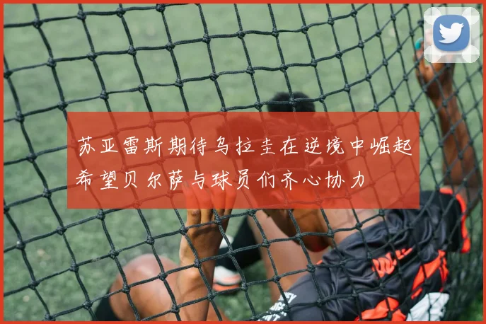 苏亚雷斯期待乌拉圭在逆境中崛起希望贝尔萨与球员们齐心协力