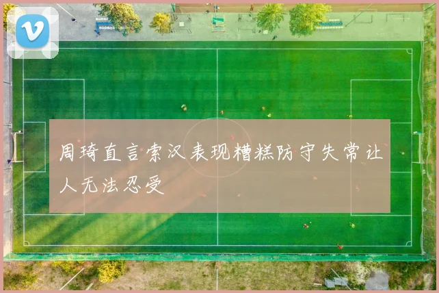 周琦直言索汉表现糟糕防守失常让人无法忍受